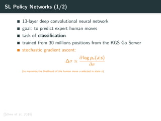 SL Policy Networks (1/2)
13-layer deep convolutional neural network
goal: to predict expert human moves
task of classiﬁcation
trained from 30 millions positions from the KGS Go Server
stochastic gradient ascent:
∆σ ∝
∂ log pσ(a|s)
∂σ
(to maximize the likelihood of the human move a selected in state s)
[Silver et al. 2016]
 