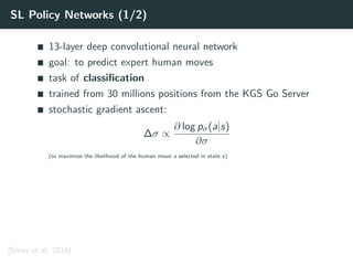 SL Policy Networks (1/2)
13-layer deep convolutional neural network
goal: to predict expert human moves
task of classiﬁcation
trained from 30 millions positions from the KGS Go Server
stochastic gradient ascent:
∆σ ∝
∂ log pσ(a|s)
∂σ
(to maximize the likelihood of the human move a selected in state s)
[Silver et al. 2016]
 