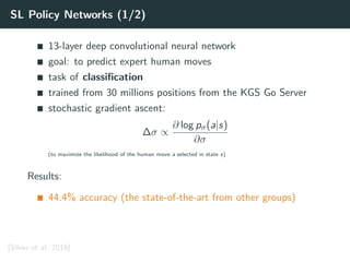 SL Policy Networks (1/2)
13-layer deep convolutional neural network
goal: to predict expert human moves
task of classiﬁcation
trained from 30 millions positions from the KGS Go Server
stochastic gradient ascent:
∆σ ∝
∂ log pσ(a|s)
∂σ
(to maximize the likelihood of the human move a selected in state s)
Results:
44.4% accuracy (the state-of-the-art from other groups)
[Silver et al. 2016]
 