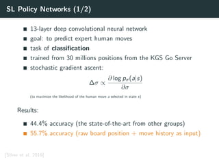 SL Policy Networks (1/2)
13-layer deep convolutional neural network
goal: to predict expert human moves
task of classiﬁcation
trained from 30 millions positions from the KGS Go Server
stochastic gradient ascent:
∆σ ∝
∂ log pσ(a|s)
∂σ
(to maximize the likelihood of the human move a selected in state s)
Results:
44.4% accuracy (the state-of-the-art from other groups)
55.7% accuracy (raw board position + move history as input)
[Silver et al. 2016]
 