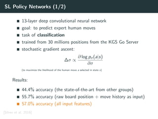 SL Policy Networks (1/2)
13-layer deep convolutional neural network
goal: to predict expert human moves
task of classiﬁcation
trained from 30 millions positions from the KGS Go Server
stochastic gradient ascent:
∆σ ∝
∂ log pσ(a|s)
∂σ
(to maximize the likelihood of the human move a selected in state s)
Results:
44.4% accuracy (the state-of-the-art from other groups)
55.7% accuracy (raw board position + move history as input)
57.0% accuracy (all input features)
[Silver et al. 2016]
 