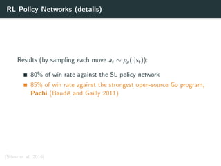 RL Policy Networks (details)
Results (by sampling each move at ∼ pρ(·|st)):
80% of win rate against the SL policy network
85% of win rate against the strongest open-source Go program,
Pachi (Baudiˇs and Gailly 2011)
[Silver et al. 2016]
 
