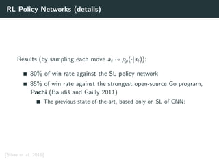 RL Policy Networks (details)
Results (by sampling each move at ∼ pρ(·|st)):
80% of win rate against the SL policy network
85% of win rate against the strongest open-source Go program,
Pachi (Baudiˇs and Gailly 2011)
The previous state-of-the-art, based only on SL of CNN:
[Silver et al. 2016]
 