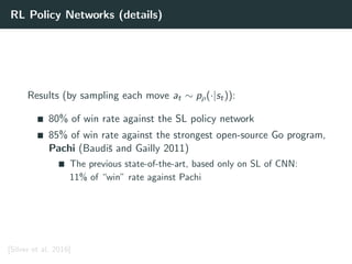 RL Policy Networks (details)
Results (by sampling each move at ∼ pρ(·|st)):
80% of win rate against the SL policy network
85% of win rate against the strongest open-source Go program,
Pachi (Baudiˇs and Gailly 2011)
The previous state-of-the-art, based only on SL of CNN:
11% of “win” rate against Pachi
[Silver et al. 2016]
 