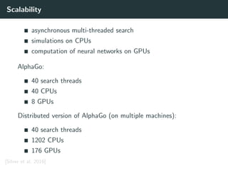 Scalability
asynchronous multi-threaded search
simulations on CPUs
computation of neural networks on GPUs
AlphaGo:
40 search threads
40 CPUs
8 GPUs
Distributed version of AlphaGo (on multiple machines):
40 search threads
1202 CPUs
176 GPUs
[Silver et al. 2016]
 