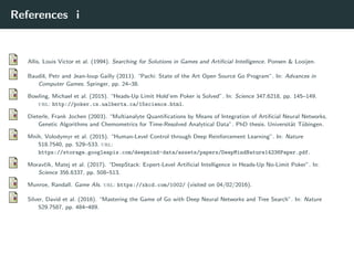 References i
Allis, Louis Victor et al. (1994). Searching for Solutions in Games and Artiﬁcial Intelligence. Ponsen & Looijen.
Baudiˇs, Petr and Jean-loup Gailly (2011). “Pachi: State of the Art Open Source Go Program”. In: Advances in
Computer Games. Springer, pp. 24–38.
Bowling, Michael et al. (2015). “Heads-Up Limit Hold’em Poker is Solved”. In: Science 347.6218, pp. 145–149.
url: http://poker.cs.ualberta.ca/15science.html.
Dieterle, Frank Jochen (2003). “Multianalyte Quantiﬁcations by Means of Integration of Artiﬁcial Neural Networks,
Genetic Algorithms and Chemometrics for Time-Resolved Analytical Data”. PhD thesis. Universit¨at T¨ubingen.
Mnih, Volodymyr et al. (2015). “Human-Level Control through Deep Reinforcement Learning”. In: Nature
518.7540, pp. 529–533. url:
https://storage.googleapis.com/deepmind-data/assets/papers/DeepMindNature14236Paper.pdf.
Moravˇc´ık, Matej et al. (2017). “DeepStack: Expert-Level Artiﬁcial Intelligence in Heads-Up No-Limit Poker”. In:
Science 356.6337, pp. 508–513.
Munroe, Randall. Game AIs. url: https://xkcd.com/1002/ (visited on 04/02/2016).
Silver, David et al. (2016). “Mastering the Game of Go with Deep Neural Networks and Tree Search”. In: Nature
529.7587, pp. 484–489.
 