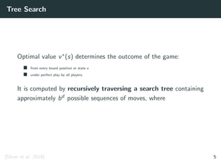 Tree Search
Optimal value v∗(s) determines the outcome of the game:
from every board position or state s
under perfect play by all players.
It is computed by recursively traversing a search tree containing
approximately bd possible sequences of moves, where
[Silver et al. 2016] 5
 