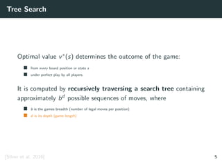 Tree Search
Optimal value v∗(s) determines the outcome of the game:
from every board position or state s
under perfect play by all players.
It is computed by recursively traversing a search tree containing
approximately bd possible sequences of moves, where
b is the games breadth (number of legal moves per position)
d is its depth (game length)
[Silver et al. 2016] 5
 