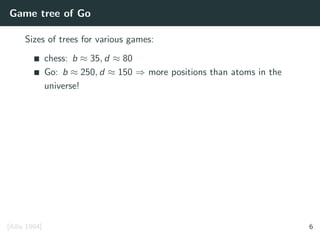 Game tree of Go
Sizes of trees for various games:
chess: b ≈ 35, d ≈ 80
Go: b ≈ 250, d ≈ 150 ⇒ more positions than atoms in the
universe!
[Allis 1994] 6
 