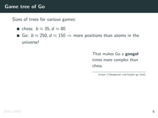 Game tree of Go
Sizes of trees for various games:
chess: b ≈ 35, d ≈ 80
Go: b ≈ 250, d ≈ 150 ⇒ more positions than atoms in the
universe!
That makes Go a googol
times more complex than
chess.
https://deepmind.com/alpha-go.html
[Allis 1994] 6
 
