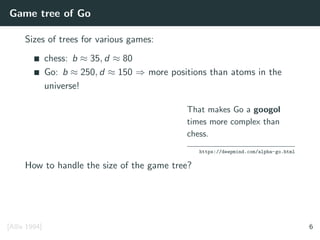 Game tree of Go
Sizes of trees for various games:
chess: b ≈ 35, d ≈ 80
Go: b ≈ 250, d ≈ 150 ⇒ more positions than atoms in the
universe!
That makes Go a googol
times more complex than
chess.
https://deepmind.com/alpha-go.html
How to handle the size of the game tree?
[Allis 1994] 6
 
