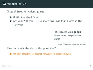 Game tree of Go
Sizes of trees for various games:
chess: b ≈ 35, d ≈ 80
Go: b ≈ 250, d ≈ 150 ⇒ more positions than atoms in the
universe!
That makes Go a googol
times more complex than
chess.
https://deepmind.com/alpha-go.html
How to handle the size of the game tree?
for the breadth: a neural network to select moves
[Allis 1994] 6
 