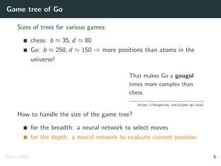 Game tree of Go
Sizes of trees for various games:
chess: b ≈ 35, d ≈ 80
Go: b ≈ 250, d ≈ 150 ⇒ more positions than atoms in the
universe!
That makes Go a googol
times more complex than
chess.
https://deepmind.com/alpha-go.html
How to handle the size of the game tree?
for the breadth: a neural network to select moves
for the depth: a neural network to evaluate current position
[Allis 1994] 6
 
