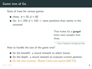 Game tree of Go
Sizes of trees for various games:
chess: b ≈ 35, d ≈ 80
Go: b ≈ 250, d ≈ 150 ⇒ more positions than atoms in the
universe!
That makes Go a googol
times more complex than
chess.
https://deepmind.com/alpha-go.html
How to handle the size of the game tree?
for the breadth: a neural network to select moves
for the depth: a neural network to evaluate current position
for the tree traverse: Monte Carlo tree search (MCTS)
[Allis 1994] 6
 
