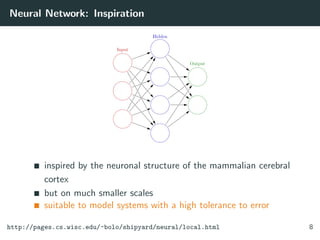 Neural Network: Inspiration
inspired by the neuronal structure of the mammalian cerebral
cortex
but on much smaller scales
suitable to model systems with a high tolerance to error
http://pages.cs.wisc.edu/~bolo/shipyard/neural/local.html 8
 