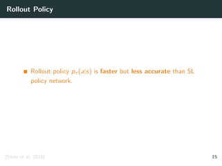 Rollout Policy
Rollout policy pπ(a|s) is faster but less accurate than SL
policy network.
[Silver et al. 2016] 15
 