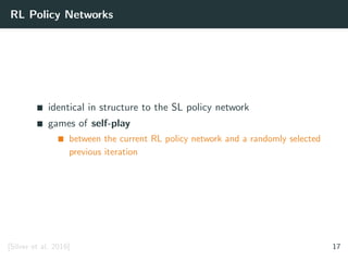 RL Policy Networks
identical in structure to the SL policy network
games of self-play
between the current RL policy network and a randomly selected
previous iteration
[Silver et al. 2016] 17
 