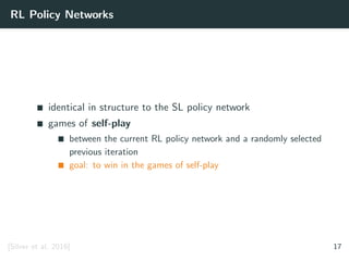 RL Policy Networks
identical in structure to the SL policy network
games of self-play
between the current RL policy network and a randomly selected
previous iteration
goal: to win in the games of self-play
[Silver et al. 2016] 17
 