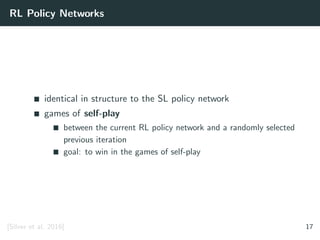 RL Policy Networks
identical in structure to the SL policy network
games of self-play
between the current RL policy network and a randomly selected
previous iteration
goal: to win in the games of self-play
[Silver et al. 2016] 17
 