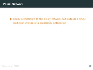 Value Network
similar architecture to the policy network, but outputs a single
prediction instead of a probability distribution
[Silver et al. 2016] 19
 