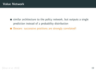 Value Network
similar architecture to the policy network, but outputs a single
prediction instead of a probability distribution
Beware: successive positions are strongly correlated!
[Silver et al. 2016] 19
 