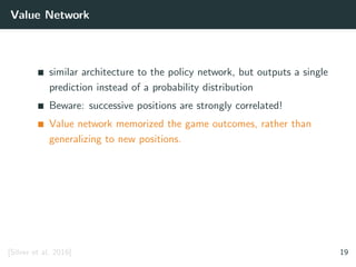 Value Network
similar architecture to the policy network, but outputs a single
prediction instead of a probability distribution
Beware: successive positions are strongly correlated!
Value network memorized the game outcomes, rather than
generalizing to new positions.
[Silver et al. 2016] 19
 