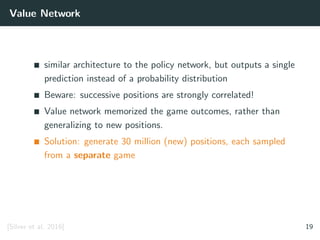 Value Network
similar architecture to the policy network, but outputs a single
prediction instead of a probability distribution
Beware: successive positions are strongly correlated!
Value network memorized the game outcomes, rather than
generalizing to new positions.
Solution: generate 30 million (new) positions, each sampled
from a separate game
[Silver et al. 2016] 19
 