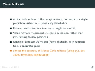 Value Network
similar architecture to the policy network, but outputs a single
prediction instead of a probability distribution
Beware: successive positions are strongly correlated!
Value network memorized the game outcomes, rather than
generalizing to new positions.
Solution: generate 30 million (new) positions, each sampled
from a separate game
almost the accuracy of Monte Carlo rollouts (using pρ), but
15000 times less computation!
[Silver et al. 2016] 19
 