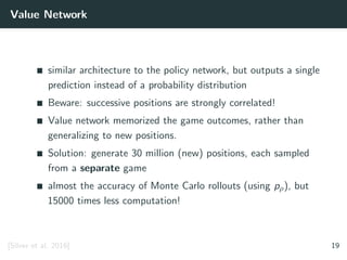Value Network
similar architecture to the policy network, but outputs a single
prediction instead of a probability distribution
Beware: successive positions are strongly correlated!
Value network memorized the game outcomes, rather than
generalizing to new positions.
Solution: generate 30 million (new) positions, each sampled
from a separate game
almost the accuracy of Monte Carlo rollouts (using pρ), but
15000 times less computation!
[Silver et al. 2016] 19
 