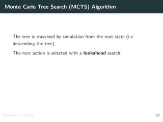 Monte Carlo Tree Search (MCTS) Algorithm
The tree is traversed by simulation from the root state (i.e.
descending the tree).
The next action is selected with a lookahead search:
[Silver et al. 2016] 23
 