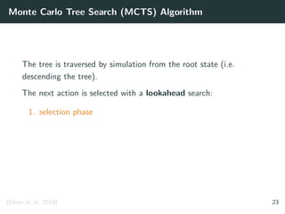 Monte Carlo Tree Search (MCTS) Algorithm
The tree is traversed by simulation from the root state (i.e.
descending the tree).
The next action is selected with a lookahead search:
1. selection phase
[Silver et al. 2016] 23
 