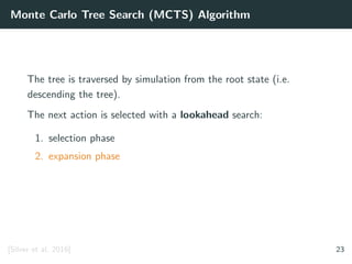 Monte Carlo Tree Search (MCTS) Algorithm
The tree is traversed by simulation from the root state (i.e.
descending the tree).
The next action is selected with a lookahead search:
1. selection phase
2. expansion phase
[Silver et al. 2016] 23
 