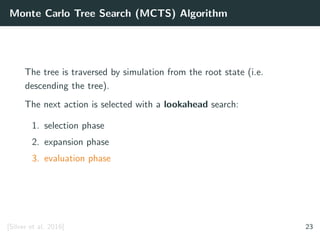 Monte Carlo Tree Search (MCTS) Algorithm
The tree is traversed by simulation from the root state (i.e.
descending the tree).
The next action is selected with a lookahead search:
1. selection phase
2. expansion phase
3. evaluation phase
[Silver et al. 2016] 23
 