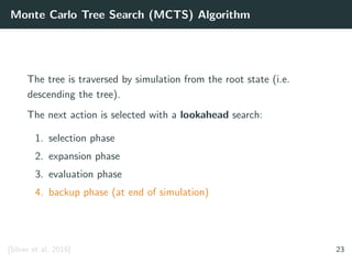 Monte Carlo Tree Search (MCTS) Algorithm
The tree is traversed by simulation from the root state (i.e.
descending the tree).
The next action is selected with a lookahead search:
1. selection phase
2. expansion phase
3. evaluation phase
4. backup phase (at end of simulation)
[Silver et al. 2016] 23
 
