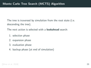 Monte Carlo Tree Search (MCTS) Algorithm
The tree is traversed by simulation from the root state (i.e.
descending the tree).
The next action is selected with a lookahead search:
1. selection phase
2. expansion phase
3. evaluation phase
4. backup phase (at end of simulation)
[Silver et al. 2016] 23
 