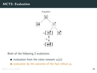 MCTS: Evaluation
Both of the following 2 evalutions:
evaluation from the value network vθ(s)
evaluation by the outcome of the fast rollout pπ
[Silver et al. 2016] 26
 