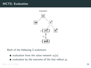 MCTS: Evaluation
Both of the following 2 evalutions:
evaluation from the value network vθ(s)
evaluation by the outcome of the fast rollout pπ
[Silver et al. 2016] 26
 