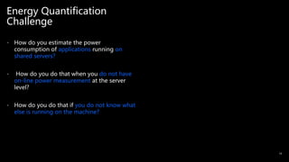 Energy Quantification
Challenge
• How do you estimate the power
consumption of applications running on
shared servers?
• How do you do that when you do not have
on-line power measurement at the server
level?
• How do you do that if you do not know what
else is running on the machine?
14
 