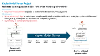 Kepler Model Server Project
facilitate training power model for server without power meter
Bare-metal (BM)
Kepler
Estimated System
Power Metrics
Ratio Power Model
Process/Container
Power Consumption
Virtual Machine (VM)
Trained Power Model
Bare-metal (BM)
RAPL ACPI/Sensors
Redfish/IPMI GPU (nvml)
Kepler
Ratio Power Model
Process/Container
Power Consumption
Server with
power meter Server without
power meter
Kepler Model Server
Motivation:
• No power measurement exposed or instrumented in some running systems
Challenges:
• No or not-enough data to train power model specific to all available metrics and emerging system platform and
settings (e.g., variety of CPU architecture, Frequency governor)
• Dynamicity of control plane processes
Collect
Data
Train
Model
Export
Model
Serve
Model
Estimate
Power
 