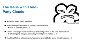 The Issue with Third-
Party Clouds
 No server power metric available
 No knowledge of what else is running on my machine
 how to split idle power? 
 Limited knowledge of the architecture and configuration of the bare metal servers
 Challenge for applying separately trained power models… 
 ALL Cloud Native calculators are too coarse grained to be useful for optimization .. 
Generated with Dall-E
 