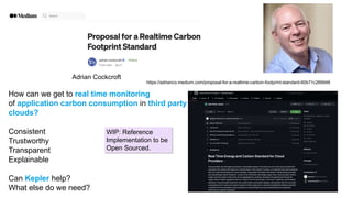 https://adrianco.medium.com/proposal-for-a-realtime-carbon-footprint-standard-60b71c269948
Adrian Cockcroft
How can we get to real time monitoring
of application carbon consumption in third party
clouds?
Consistent
Trustworthy
Transparent
Explainable
Can Kepler help?
What else do we need?
WIP: Reference
Implementation to be
Open Sourced.
 
