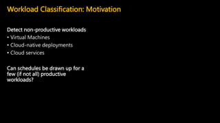 Detect non-productive workloads
• Virtual Machines
• Cloud-native deployments
• Cloud services
Can schedules be drawn up for a
few (if not all) productive
workloads?
Workload Classification: Motivation
 