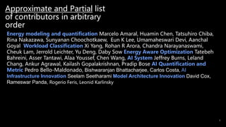 Approximate and Partial list
of contributors in arbitrary
order
3
Energy modeling and quantification Marcelo Amaral, Huamin Chen, Tatsuhiro Chiba,
Rina Nakazawa, Sunyanan Choochotkaew, Eun K Lee, Umamaheswari Devi, Aanchal
Goyal Workload Classification Xi Yang, Rohan R Arora, Chandra Narayanaswami,
Cheuk Lam, Jerrold Leichter, Yu Deng, Daby Sow Energy Aware Optimization Tatebeh
Bahreini, Asser Tantawi, Alaa Youssef, Chen Wang, AI System Jeffrey Burns, Leland
Chang, Ankur Agrawal, Kailash Gopalakrishnan, Pradip Bose AI Quantification and
Metric Pedro Bello-Maldonado, Bishwaranjan Bhattacharjee, Carlos Costa, AI
Infrastructure Innovation Seelam Seetharami Model Architecture Innovation David Cox,
Rameswar Panda, Rogerio Feris, Leonid Karlinsky
 