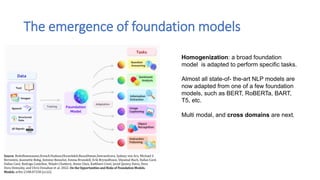 The emergence of foundation models
Homogenization: a broad foundation
model is adapted to perform specific tasks.
Almost all state-of- the-art NLP models are
now adapted from one of a few foundation
models, such as BERT, RoBERTa, BART,
T5, etc.
Multi modal, and cross domains are next.
Source: RishiBommasani,DrewA.Hudson,EhsanAdeli,RussAltman,SimranArora, Sydney von Arx, Michael S.
Bernstein, Jeannette Bohg, Antoine Bosselut, Emma Brunskill, Erik Brynjolfsson, Shyamal Buch, Dallas Card,
Dallas Card, Rodrigo Castellon, Niladri Chatterji, Annie Chen, Kathleen Creel, Jared Quincy Davis, Dora
Dora Demszky, and Chris Donahue et al. 2022. On the Opportunities and Risks of Foundation Models.
Models. arXiv:2108.07258 [cs.LG]
 