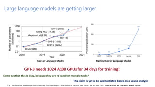 Sizes of Language Models Training Cost of Language Model
GPT-3 needs 1024 A100 GPUs for 34 days for training!
Large language models are getting larger
Some say that this is okay, because they are re-used for multiple tasks*
This claim is yet to be substantiated based on a sound analysis
*E.g., DavidPatterson,JosephGonzalez,QuocLe,ChenLiang,Lluis-MiquelMunguia, Daniel Rothchild, David So, Maud Texier, and Jeff Dean. 2021. Carbon Emissions and Large Neural Network Training.
 