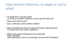 Data Scientist Dilemma: to adapt or not to
adapt
• To adapt from a broad model,
or, to train a smaller model on a more specific data set?
• How much data to use?
• Can I synthesize a few smaller models?
• Neural Architecture Search? Hyper Parameter Optimization?
Is it worth the cost? well, it depends….
• What is the optimal frequency of re-training?
Daily? Weekly?
what data shall I use for re-training? incremental? Complete?
 