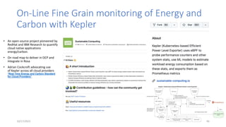 On-Line Fine Grain monitoring of Energy and
Carbon with Kepler
• An open-source project pioneered by
RedHat and IBM Research to quantify
cloud native applications
energy/carbon.
• On road map to deliver in OCP and
integrate in Rosa
• Adrian Cockcroft advocating use
of Kepler across all cloud providers
“Real Time Energy and Carbon Standard
for Cloud Providers”
10/17/2023 40
 