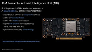 49
IBM Research’s Artificial Intelligence Unit (AIU)
Chip architecture optimized for enterprise AI workloads
Enabled for Foundation Models
Enabled in the Red Hat software stack
Supports multi-precision inference (& training)
FP16, FP8, INT8, INT4, INT2
Implemented in leading edge 5nm technology
https://research.ibm.com/blog/ibm-artificial-intelligence-unit-aiu
SoC implements IBM’s leadership innovations
in low-precision AI arithmetic and algorithms
IBM Research AI Hardware Center / © 2023 IBM Corporation
 
