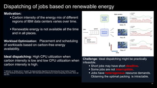 Dispatching of jobs based on renewable energy
54
Motivation:
 Carbon intensity of the energy mix of different
regions of IBM data centers varies over time.
 Renewable energy is not available all the time
and in all places.
Workload Optimization: Placement and scheduling
of workloads based on carbon-free energy
availability.
Ideal dispatching: High CPU utilization when
carbon intensity is low and low CPU utilization when
carbon intensity is high.
T. Bahreini, A. Tantawi and A. Youssef, "An Approximation Algorithm for Minimizing the Cloud Carbon Footprint
through Workload Scheduling," 2022 IEEE 15th International Conference on Cloud Computing (CLOUD), 2022, pp.
522-531,
Challenge: Ideal dispatching might be practically
infeasible.
 Short jobs may have short deadline.
 Some jobs are not interruptible.
 Jobs have heterogenous resource demands.
Obtaining the optimal packing is intractable.
 