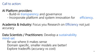 Call to action:
AI Platform providers:
- Build-in transparency and governance
- Incorporate platform and system innovation for efficiency.
Academia & Industry: Focus you Research on Efficiency not just
accuracy
Data Scientists / Practitioners: Develop a sustainability
mind-set
Re-use where it makes sense
Domain specific, smaller models are better!
Explore tradeoffs (accuracy vs cost)
59
 
